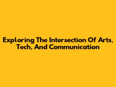 Exploring The Intersection Of Arts, Tech, And Communication