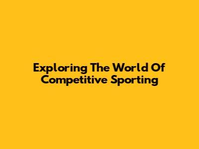 Exploring The World Of Competitive Sporting