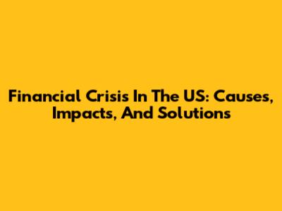 Financial Crisis In The US: Causes, Impacts, And Solutions