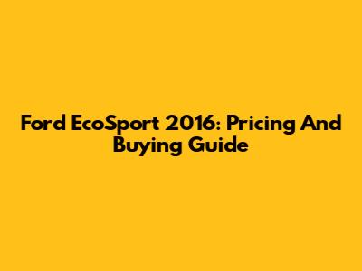 Ford EcoSport 2016: Pricing And Buying Guide