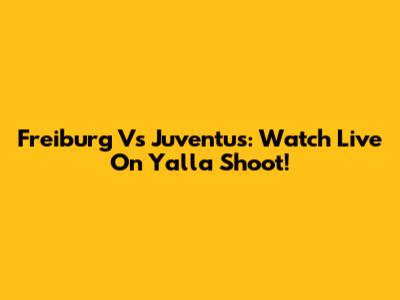 Freiburg Vs Juventus: Watch Live On Yalla Shoot!