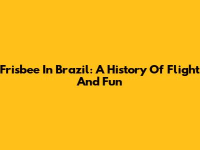 Frisbee In Brazil: A History Of Flight And Fun