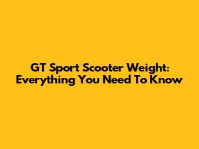 GT Sport Scooter Weight: Everything You Need To Know
