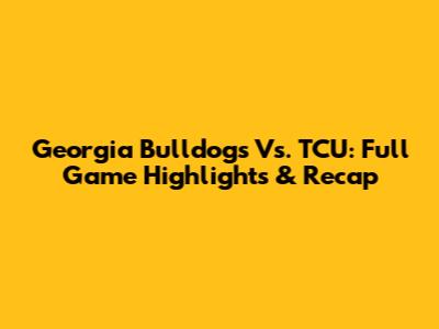 Georgia Bulldogs Vs. TCU: Full Game Highlights & Recap