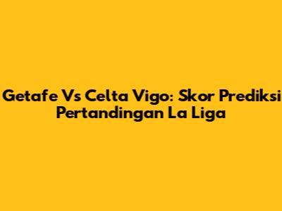 Getafe Vs Celta Vigo: Skor Prediksi Pertandingan La Liga