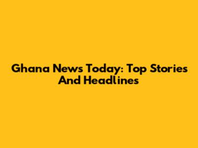 Ghana News Today: Top Stories And Headlines