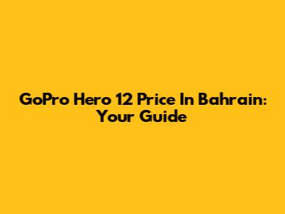 GoPro Hero 12 Price In Bahrain: Your Guide