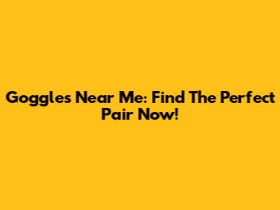 Goggles Near Me: Find The Perfect Pair Now!
