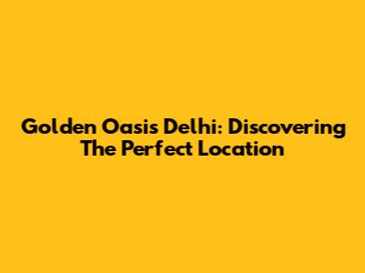 Golden Oasis Delhi: Discovering The Perfect Location