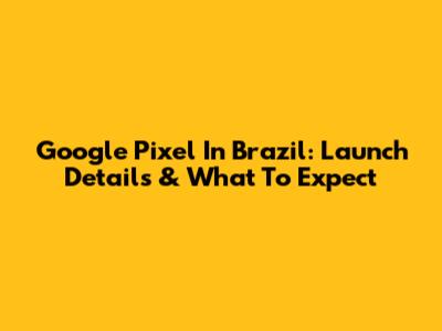 Google Pixel In Brazil: Launch Details & What To Expect