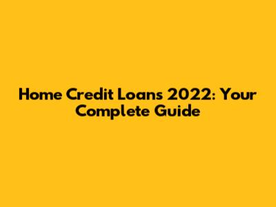 Home Credit Loans 2022: Your Complete Guide