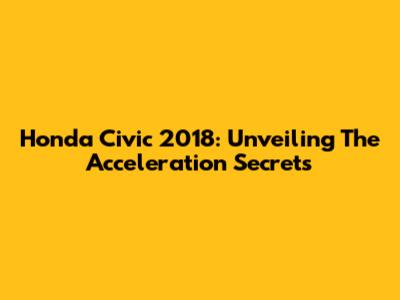 Honda Civic 2018: Unveiling The Acceleration Secrets