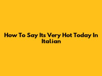 How To Say 'It's Very Hot Today' In Italian