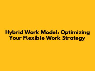 Hybrid Work Model: Optimizing Your Flexible Work Strategy