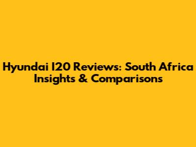 Hyundai I20 Reviews: South Africa Insights & Comparisons