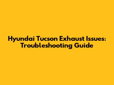 Hyundai Tucson Exhaust Issues: Troubleshooting Guide