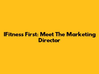 IFitness First: Meet The Marketing Director