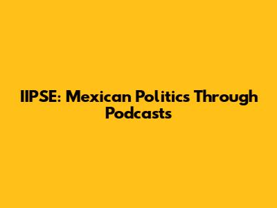 IIPSE: Mexican Politics Through Podcasts