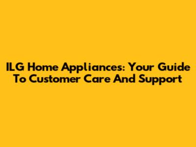 ILG Home Appliances: Your Guide To Customer Care And Support