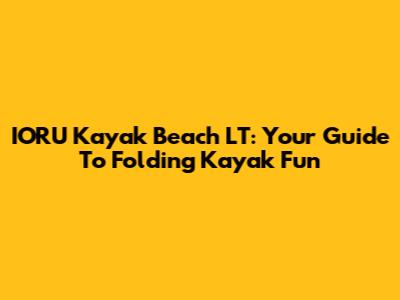 IORU Kayak Beach LT: Your Guide To Folding Kayak Fun