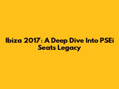 Ibiza 2017: A Deep Dive Into PSEi Seat's Legacy