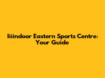 Iiiindoor Eastern Sports Centre: Your Guide
