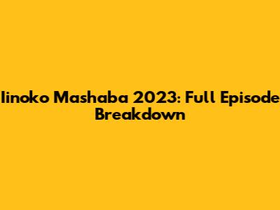 Iinoko Mashaba 2023: Full Episode Breakdown