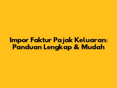 Impor Faktur Pajak Keluaran: Panduan Lengkap & Mudah
