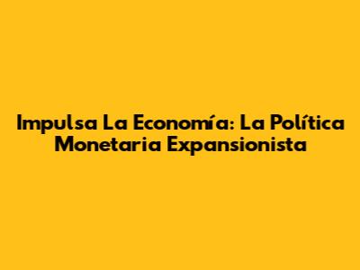 Impulsa La Economía: La Política Monetaria Expansionista