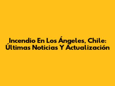 Incendio En Los Ángeles, Chile: Últimas Noticias Y Actualización