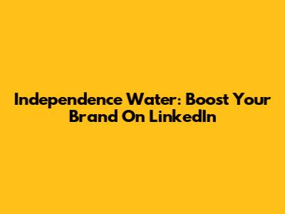 Independence Water: Boost Your Brand On LinkedIn