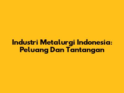 Industri Metalurgi Indonesia: Peluang Dan Tantangan