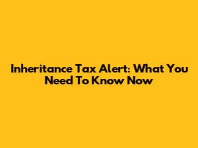 Inheritance Tax Alert: What You Need To Know Now