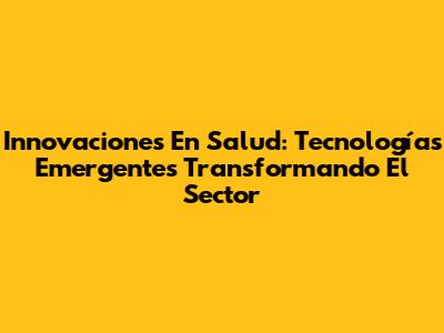 Innovaciones En Salud: Tecnologías Emergentes Transformando El Sector
