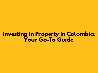 Investing In Property In Colombia: Your Go-To Guide