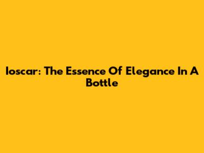 Ioscar: The Essence Of Elegance In A Bottle