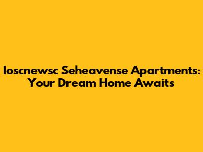 Ioscnewsc Seheavense Apartments: Your Dream Home Awaits