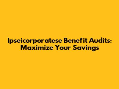 Ipseicorporatese Benefit Audits: Maximize Your Savings