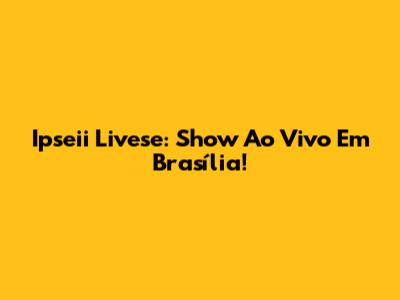 Ipseii Livese: Show Ao Vivo Em Brasília!