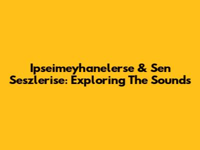 Ipseimeyhanelerse & Sen Seszlerise: Exploring The Sounds