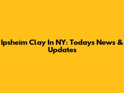 Ipsheim Clay In NY: Today's News & Updates