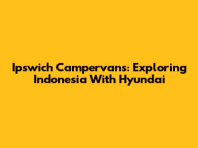 Ipswich Campervans: Exploring Indonesia With Hyundai