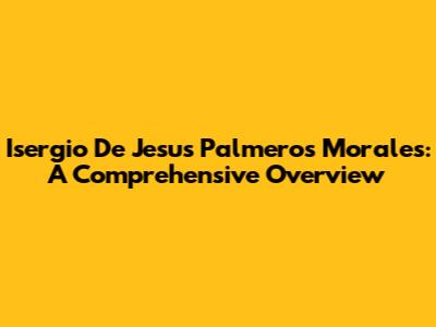 Isergio De Jesus Palmeros Morales: A Comprehensive Overview