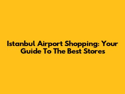 Istanbul Airport Shopping: Your Guide To The Best Stores