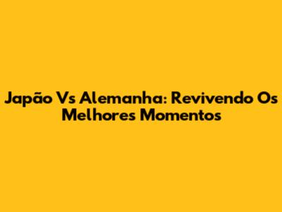 Japão Vs Alemanha: Revivendo Os Melhores Momentos