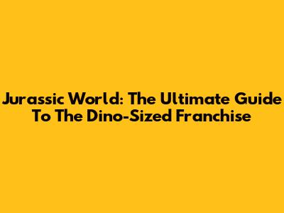 Jurassic World: The Ultimate Guide To The Dino-Sized Franchise