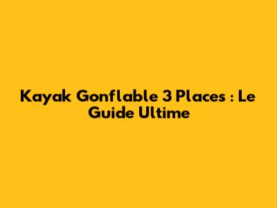 Kayak Gonflable 3 Places : Le Guide Ultime