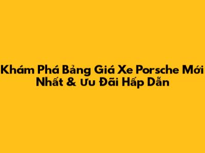 Khám Phá Bảng Giá Xe Porsche Mới Nhất & Ưu Đãi Hấp Dẫn
