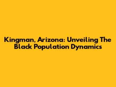 Kingman, Arizona: Unveiling The Black Population Dynamics