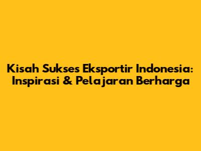 Kisah Sukses Eksportir Indonesia: Inspirasi & Pelajaran Berharga